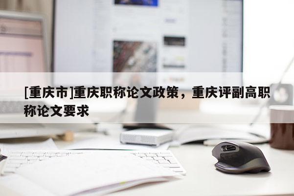 [重慶市]重慶職稱論文政策，重慶評副高職稱論文要求