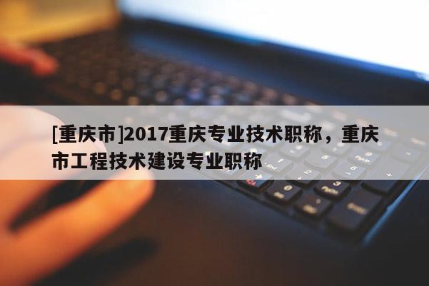 [重慶市]2017重慶專業(yè)技術職稱，重慶市工程技術建設專業(yè)職稱