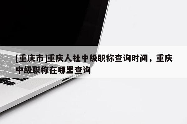 [重慶市]重慶人社中級(jí)職稱查詢時(shí)間，重慶中級(jí)職稱在哪里查詢