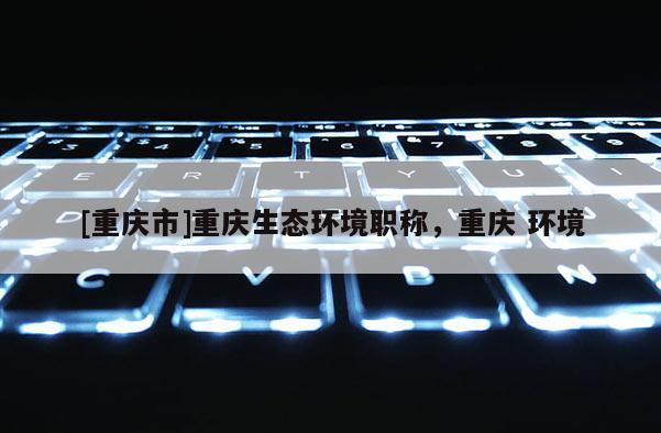 [重慶市]重慶生態(tài)環(huán)境職稱，重慶 環(huán)境