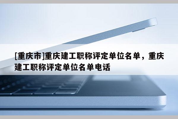 [重慶市]重慶建工職稱評定單位名單，重慶建工職稱評定單位名單電話
