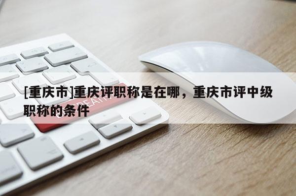 [重慶市]重慶評職稱是在哪，重慶市評中級(jí)職稱的條件