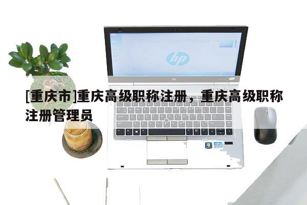 [重慶市]重慶高級(jí)職稱注冊，重慶高級(jí)職稱注冊管理員