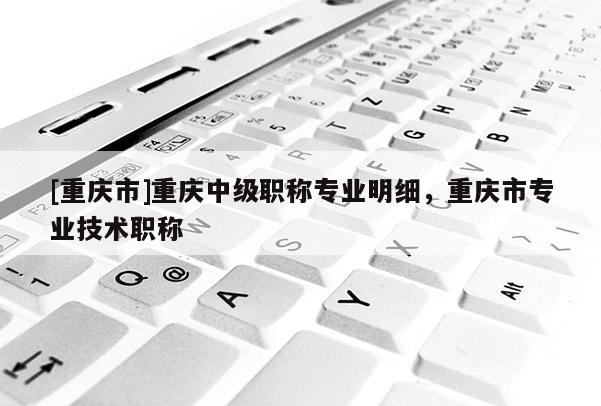 [重慶市]重慶中級(jí)職稱專業(yè)明細(xì)，重慶市專業(yè)技術(shù)職稱