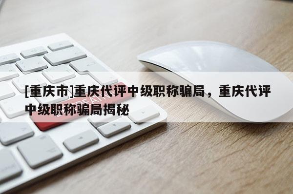 [重慶市]重慶代評中級職稱騙局，重慶代評中級職稱騙局揭秘