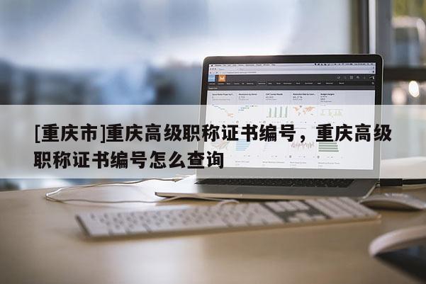 [重慶市]重慶高級職稱證書編號，重慶高級職稱證書編號怎么查詢