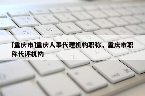 [重慶市]重慶人事代理機(jī)構(gòu)職稱，重慶市職稱代評(píng)機(jī)構(gòu)