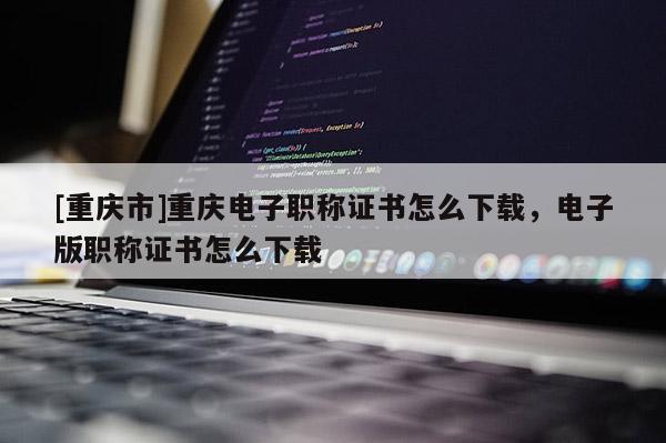 [重慶市]重慶電子職稱證書怎么下載，電子版職稱證書怎么下載