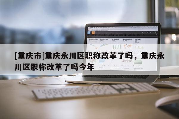 [重慶市]重慶永川區(qū)職稱改革了嗎，重慶永川區(qū)職稱改革了嗎今年