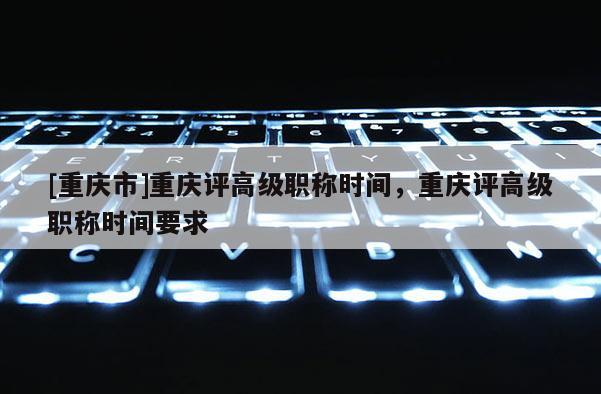 [重慶市]重慶評高級職稱時(shí)間，重慶評高級職稱時(shí)間要求