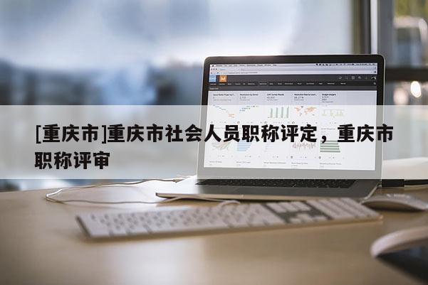 [重慶市]重慶市社會人員職稱評定，重慶市職稱評審