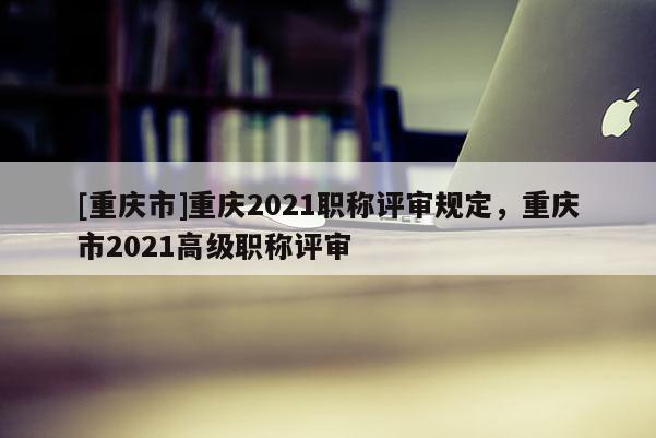 [重慶市]重慶2021職稱評審規(guī)定，重慶市2021高級職稱評審