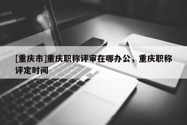 [重慶市]重慶職稱評審在哪辦公，重慶職稱評定時間