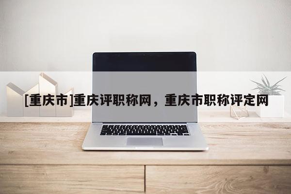 [重慶市]重慶評(píng)職稱網(wǎng)，重慶市職稱評(píng)定網(wǎng)