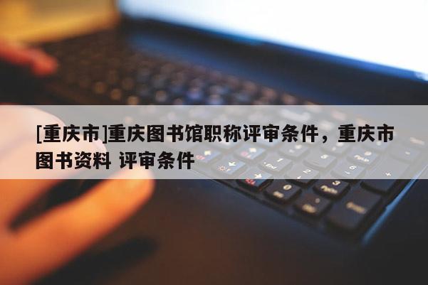 [重慶市]重慶圖書館職稱評審條件，重慶市圖書資料 評審條件