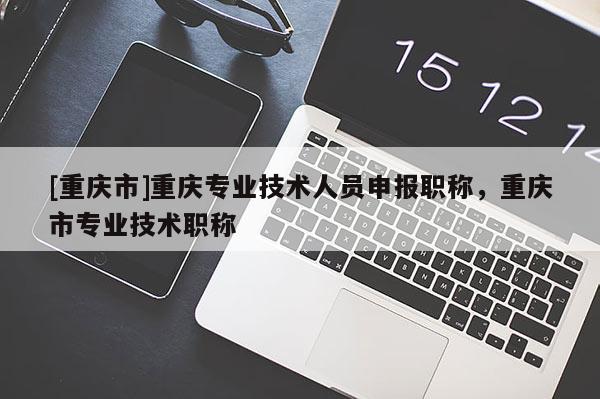 [重慶市]重慶專業(yè)技術(shù)人員申報(bào)職稱，重慶市專業(yè)技術(shù)職稱
