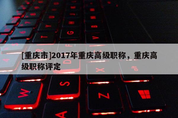 [重慶市]2017年重慶高級(jí)職稱，重慶高級(jí)職稱評(píng)定