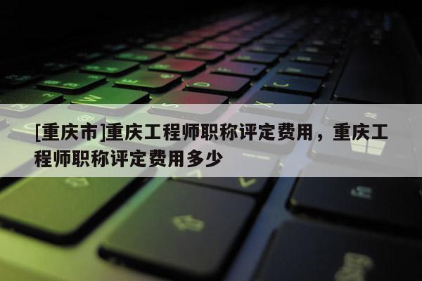 [重慶市]重慶工程師職稱評定費用，重慶工程師職稱評定費用多少