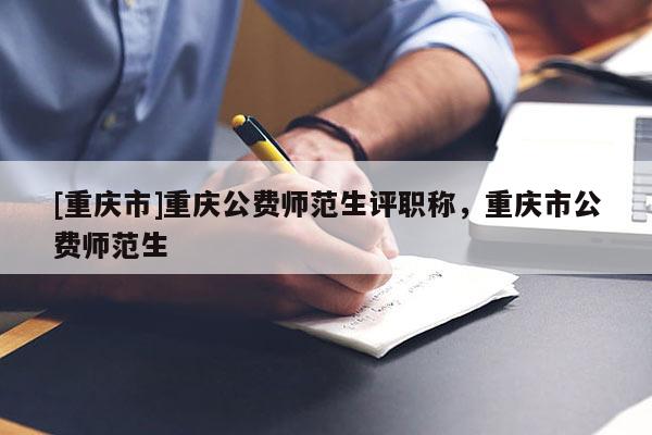 [重慶市]重慶公費師范生評職稱，重慶市公費師范生