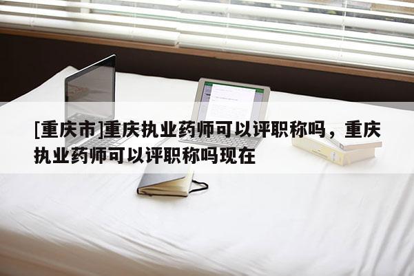 [重慶市]重慶執(zhí)業(yè)藥師可以評職稱嗎，重慶執(zhí)業(yè)藥師可以評職稱嗎現(xiàn)在