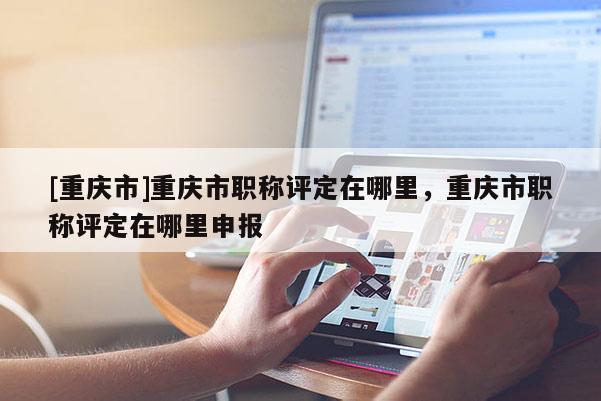 [重慶市]重慶市職稱(chēng)評(píng)定在哪里，重慶市職稱(chēng)評(píng)定在哪里申報(bào)