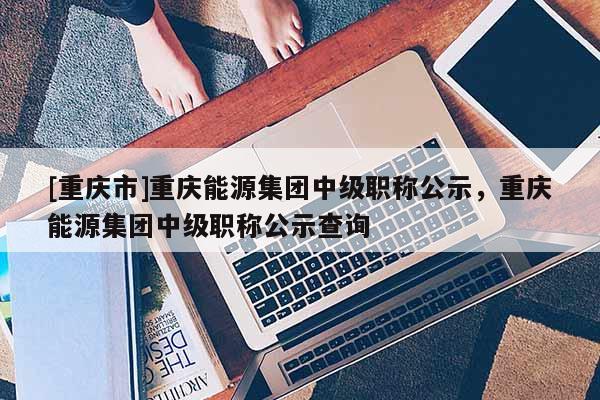 [重慶市]重慶能源集團(tuán)中級職稱公示，重慶能源集團(tuán)中級職稱公示查詢