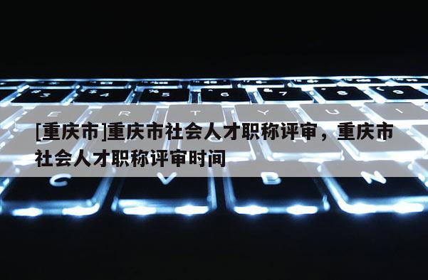 [重慶市]重慶市社會人才職稱評審，重慶市社會人才職稱評審時間