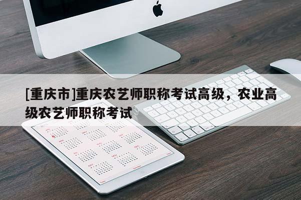 [重慶市]重慶農藝師職稱考試高級，農業(yè)高級農藝師職稱考試