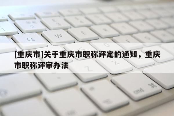 [重慶市]關(guān)于重慶市職稱評定的通知，重慶市職稱評審辦法