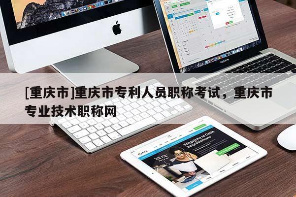 [重慶市]重慶市專利人員職稱考試，重慶市專業(yè)技術(shù)職稱網(wǎng)