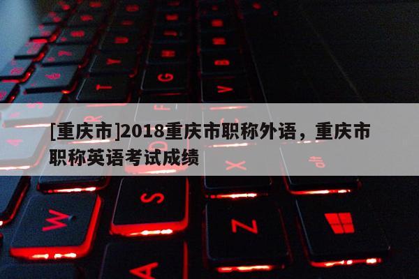 [重慶市]2018重慶市職稱外語，重慶市職稱英語考試成績