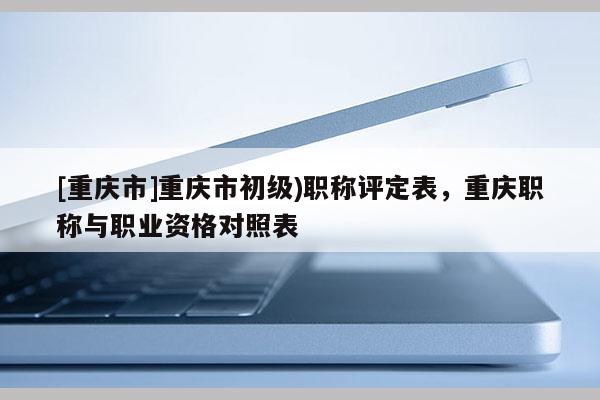 [重慶市]重慶市初級)職稱評定表，重慶職稱與職業(yè)資格對照表