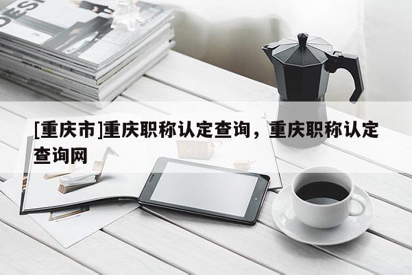 [重慶市]重慶職稱認(rèn)定查詢，重慶職稱認(rèn)定查詢網(wǎng)