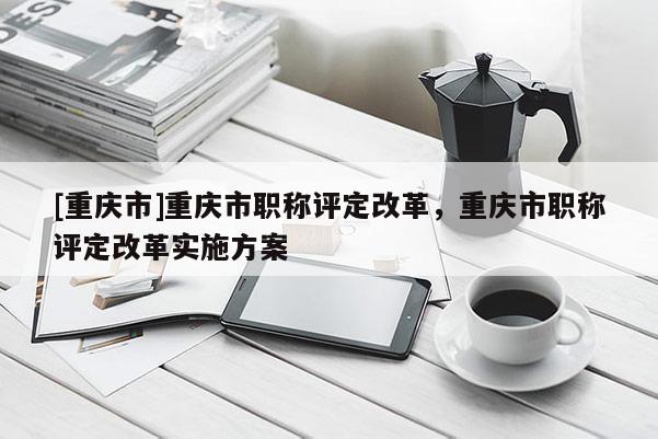[重慶市]重慶市職稱評定改革，重慶市職稱評定改革實(shí)施方案