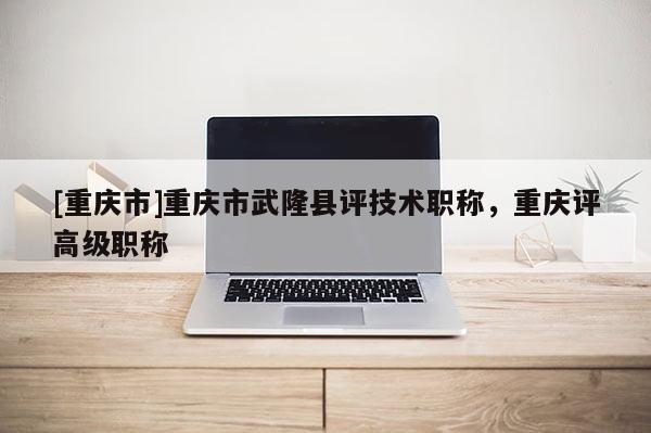 [重慶市]重慶市武隆縣評技術(shù)職稱，重慶評高級職稱