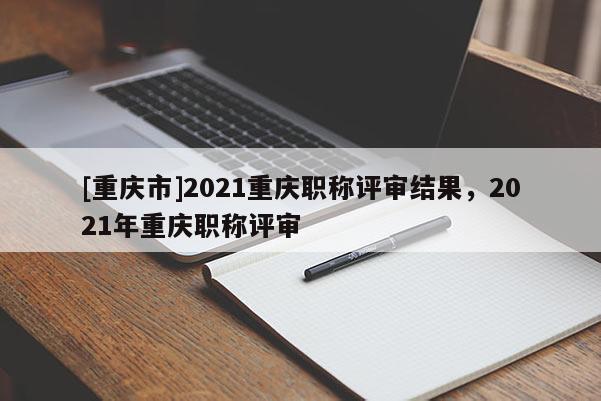 [重慶市]2021重慶職稱評審結(jié)果，2021年重慶職稱評審