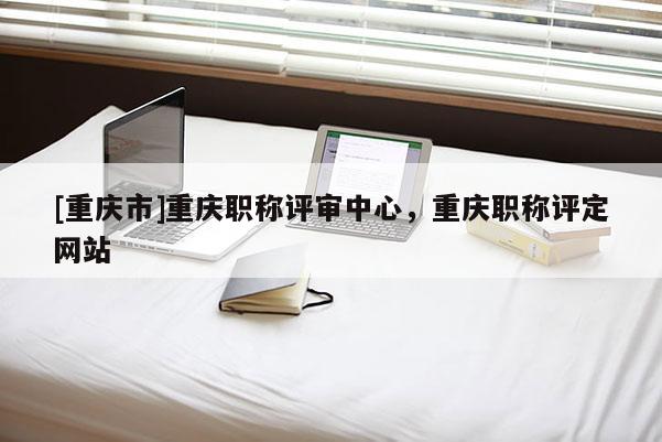 [重慶市]重慶職稱評審中心，重慶職稱評定網(wǎng)站