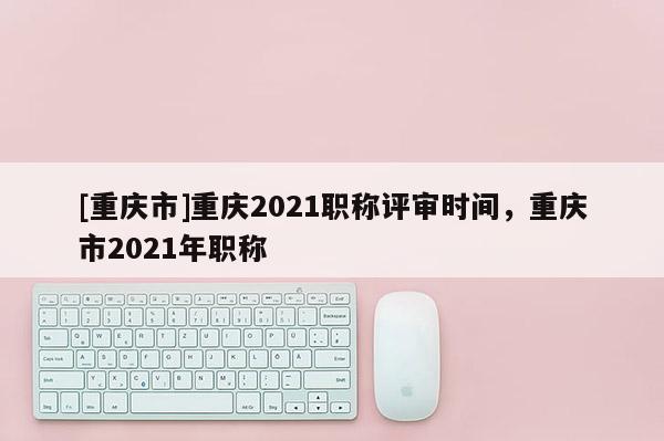 [重慶市]重慶2021職稱評審時(shí)間，重慶市2021年職稱