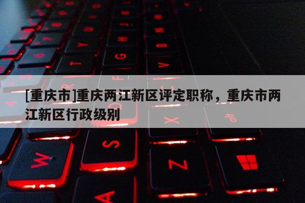 [重慶市]重慶兩江新區(qū)評定職稱，重慶市兩江新區(qū)行政級別