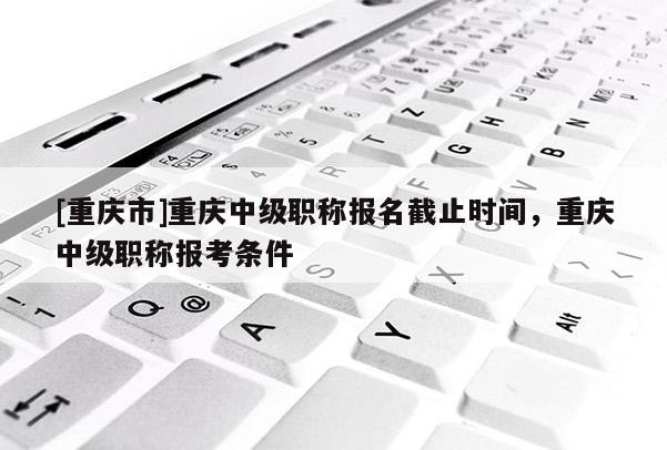 [重慶市]重慶中級職稱報名截止時間，重慶中級職稱報考條件