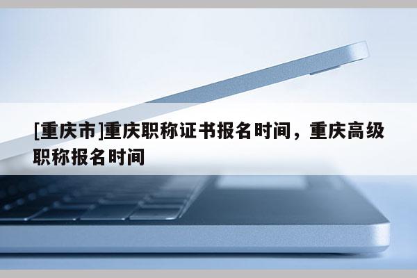 [重慶市]重慶職稱證書報(bào)名時間，重慶高級職稱報(bào)名時間