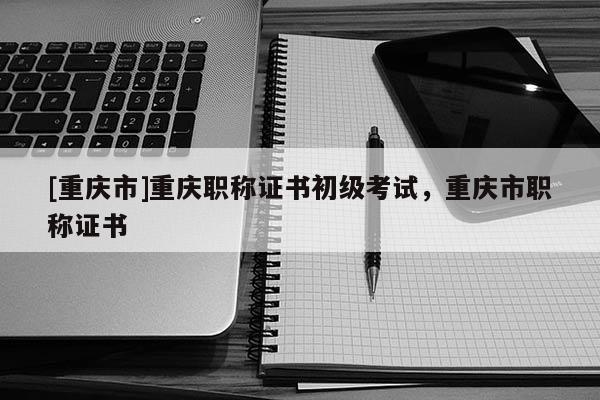 [重慶市]重慶職稱證書初級(jí)考試，重慶市職稱證書