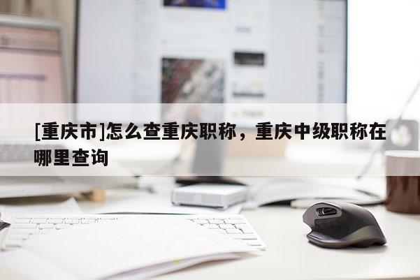 [重慶市]怎么查重慶職稱，重慶中級(jí)職稱在哪里查詢