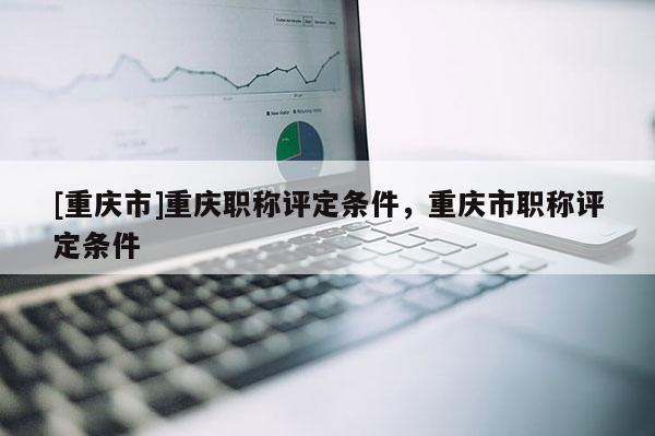 [重慶市]重慶職稱評定條件，重慶市職稱評定條件