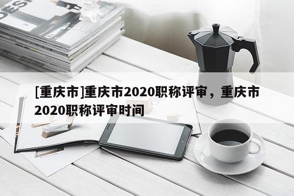[重慶市]重慶市2020職稱評(píng)審，重慶市2020職稱評(píng)審時(shí)間
