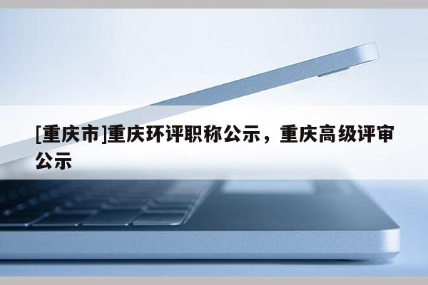 [重慶市]重慶環(huán)評(píng)職稱公示，重慶高級(jí)評(píng)審公示