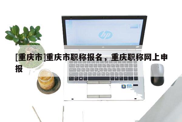 [重慶市]重慶市職稱報名，重慶職稱網(wǎng)上申報