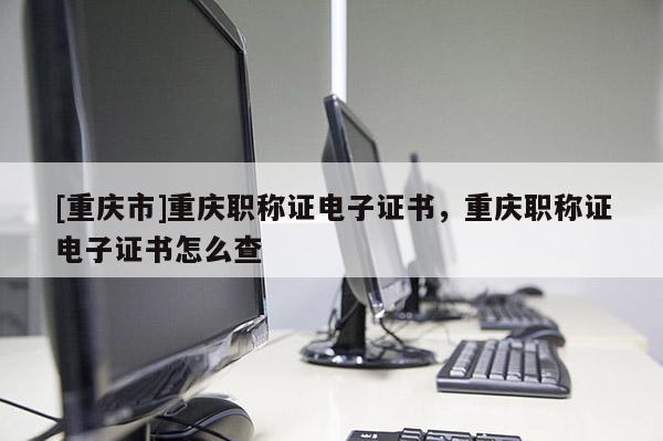[重慶市]重慶職稱證電子證書，重慶職稱證電子證書怎么查