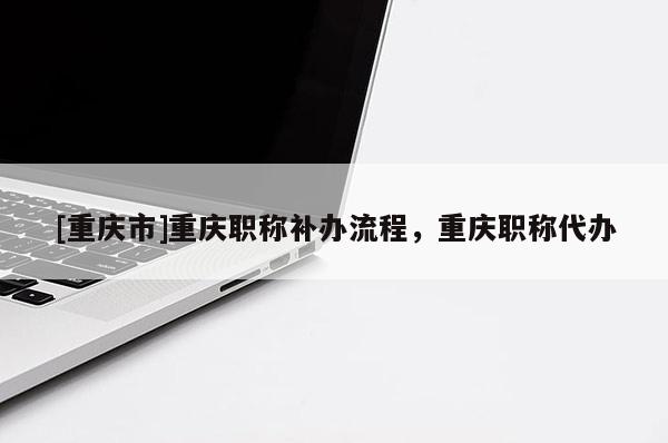 [重慶市]重慶職稱補(bǔ)辦流程，重慶職稱代辦