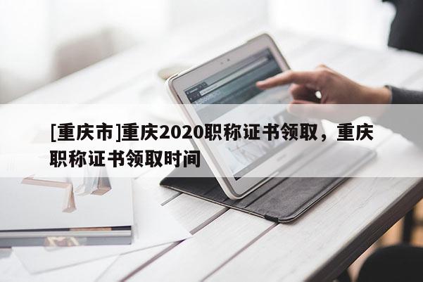 [重慶市]重慶2020職稱證書領(lǐng)取，重慶職稱證書領(lǐng)取時(shí)間